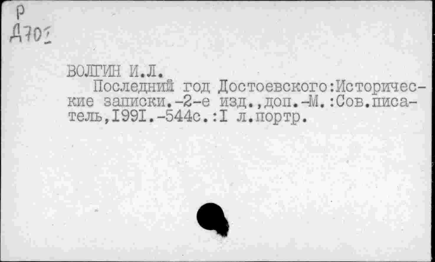 ﻿р Д^О:
ВОЛГИН и.л.
Последний год Достоевского:Исторические записки.-2-е изд.,доп.-М.:Сов.писатель, 1991. -544с. :1 л.портр.